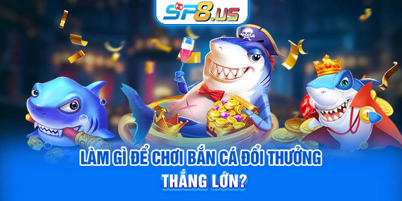 Làm gì để chơi bắn cá đổi thưởng thắng lớn?